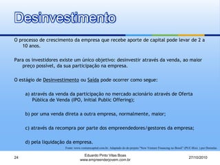 Desinvestimento
O processo de crescimento da empresa que recebe aporte de capital pode levar de 2 a
10 anos.
Para os investidores existe um único objetivo: desinvestir através da venda, ao maior
preço possível, da sua participação na empresa.
O estágio de Desinvestimento ou Saída pode ocorrer como segue:
a) através da venda da participação no mercado acionário através de Oferta
Pública de Venda (IPO, Initial Public Offering);
b) por uma venda direta a outra empresa, normalmente, maior;
c) através da recompra por parte dos empreendedores/gestores da empresa;
d) pela liquidação da empresa.
27/10/2010
Eduardo Pinto Vilas Boas
www.empreenderjovem.com.br
24
Fonte: www.venturecapital.com.br. Adaptado do do projeto "New Venture Financing no Brasil” (PUC-Rio). ) por Dornelas
 