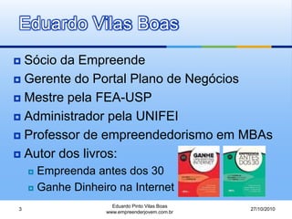 Eduardo Vilas Boas
 Sócio da Empreende
 Gerente do Portal Plano de Negócios
 Mestre pela FEA-USP
 Administrador pela UNIFEI
 Professor de empreendedorismo em MBAs
 Autor dos livros:
 Empreenda antes dos 30
 Ganhe Dinheiro na Internet
27/10/2010
Eduardo Pinto Vilas Boas
www.empreenderjovem.com.br
3
 