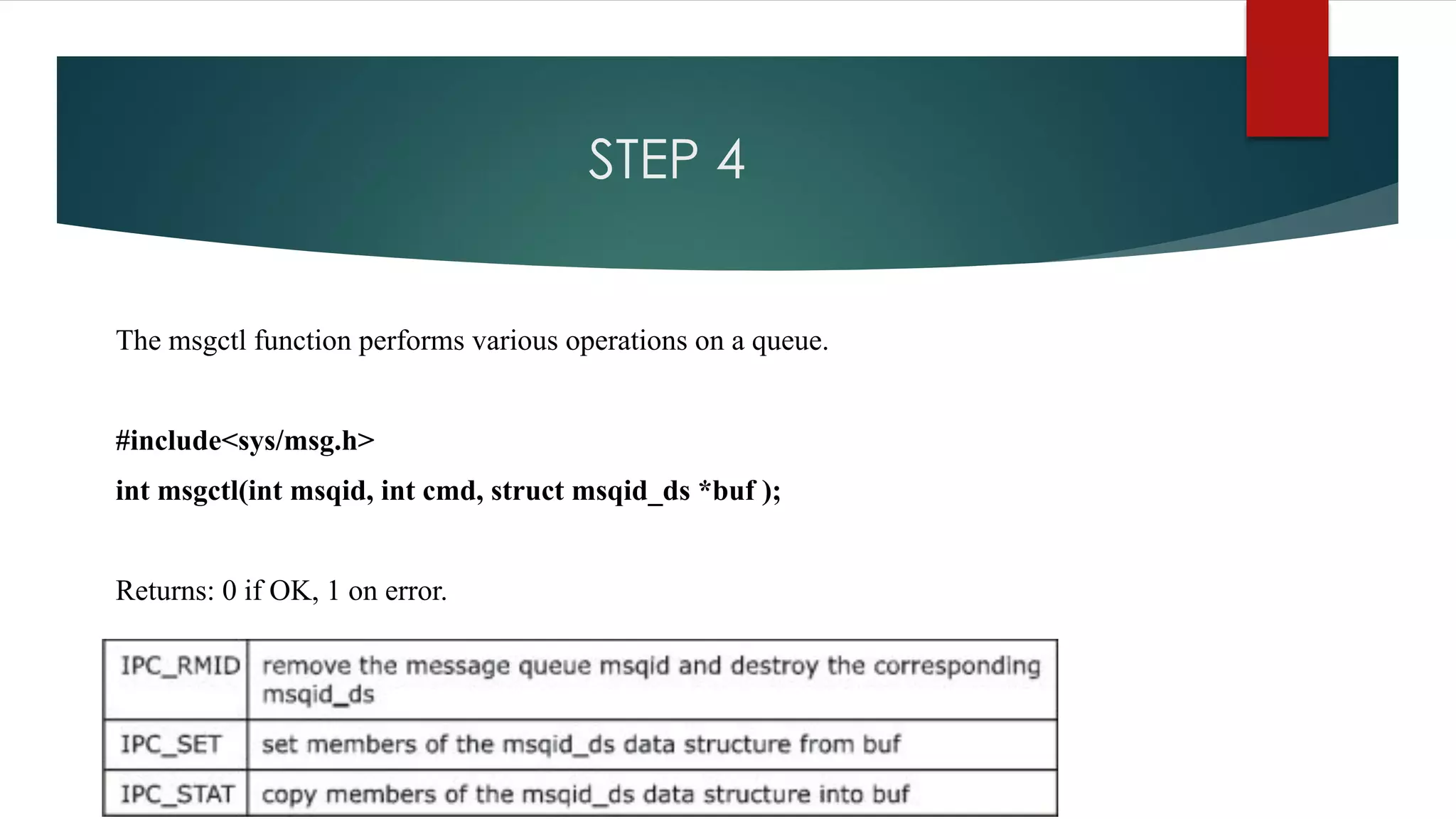 STEP 4
The msgctl function performs various operations on a queue.
#include<sys/msg.h>
int msgctl(int msqid, int cmd, struct msqid_ds *buf );
Returns: 0 if OK, 1 on error.
 