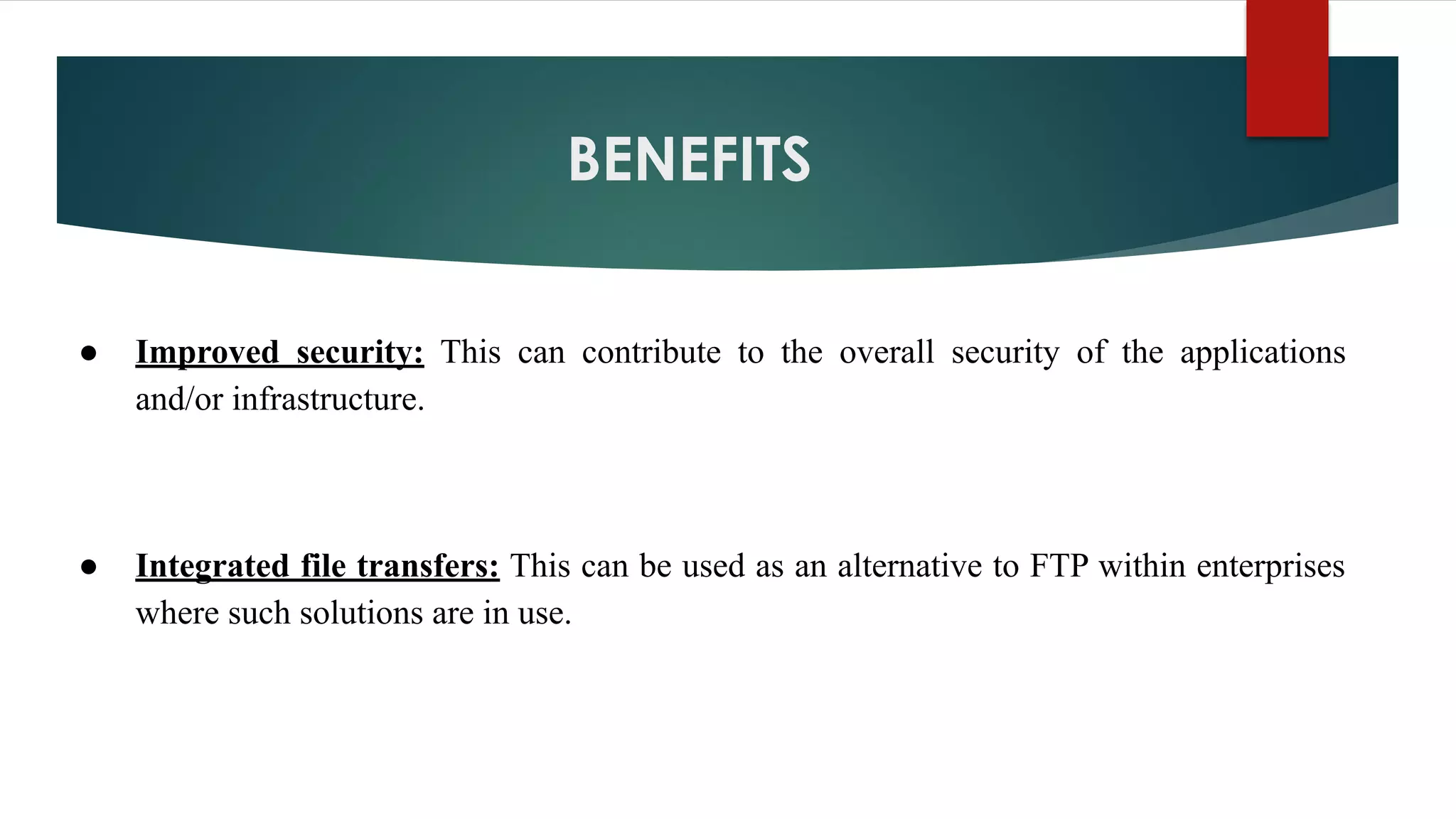 BENEFITS
● Improved security: This can contribute to the overall security of the applications
and/or infrastructure.
● Integrated file transfers: This can be used as an alternative to FTP within enterprises
where such solutions are in use.
 
