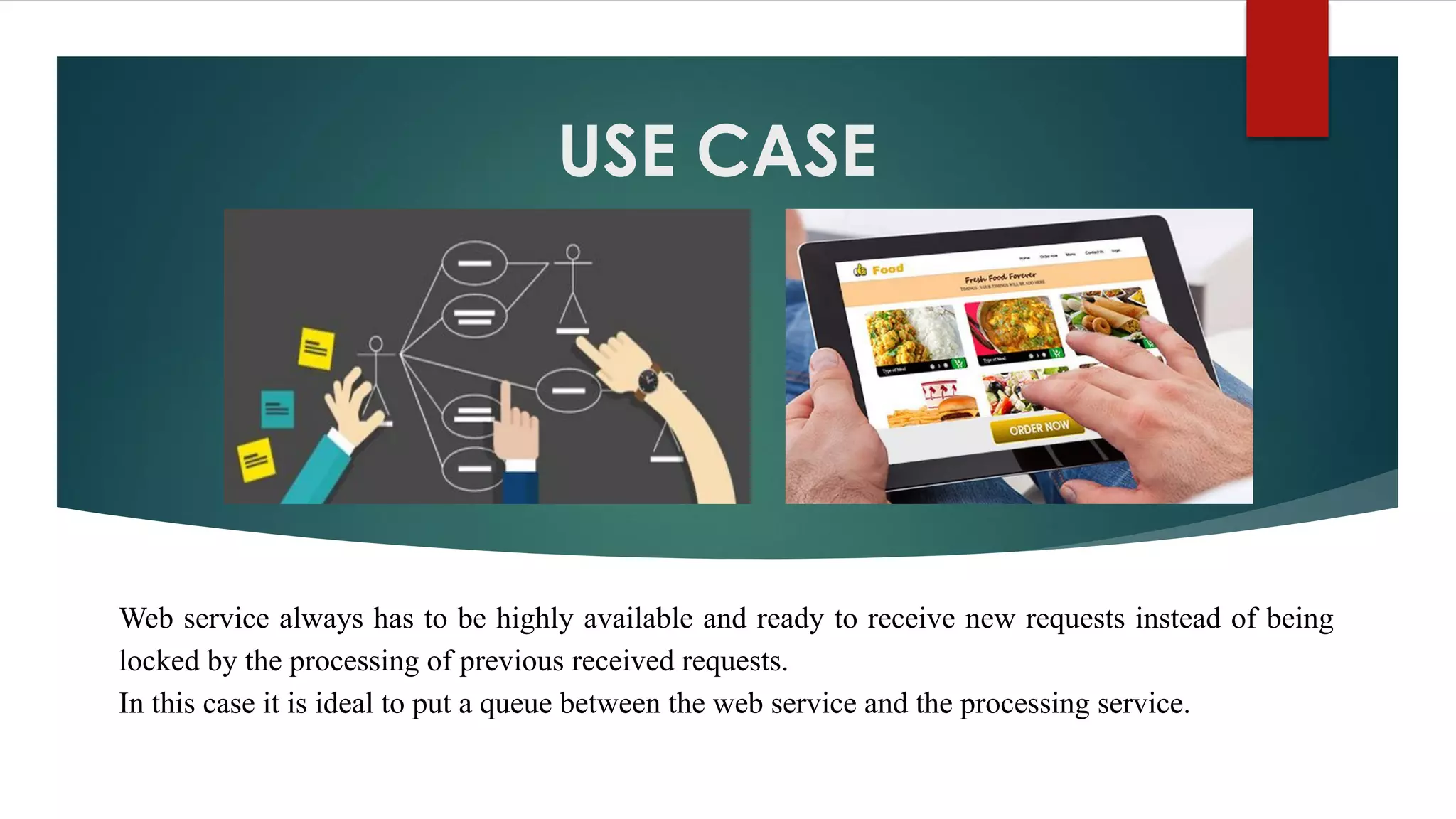USE CASE
Web service always has to be highly available and ready to receive new requests instead of being
locked by the processing of previous received requests.
In this case it is ideal to put a queue between the web service and the processing service.
 