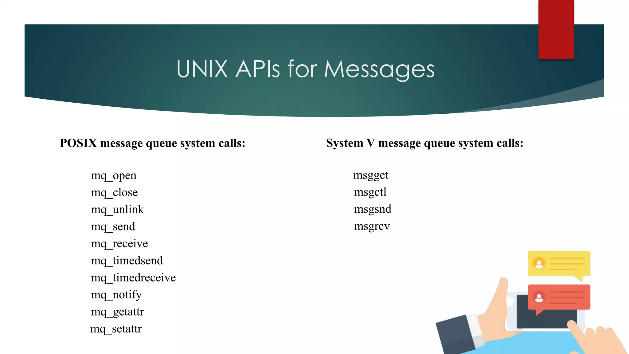 UNIX APIs for Messages
POSIX message queue system calls:
mq_open
mq_close
mq_unlink
mq_send
mq_receive
mq_timedsend
mq_timedreceive
mq_notify
mq_getattr
mq_setattr
System V message queue system calls:
msgget
msgctl
msgsnd
msgrcv
 