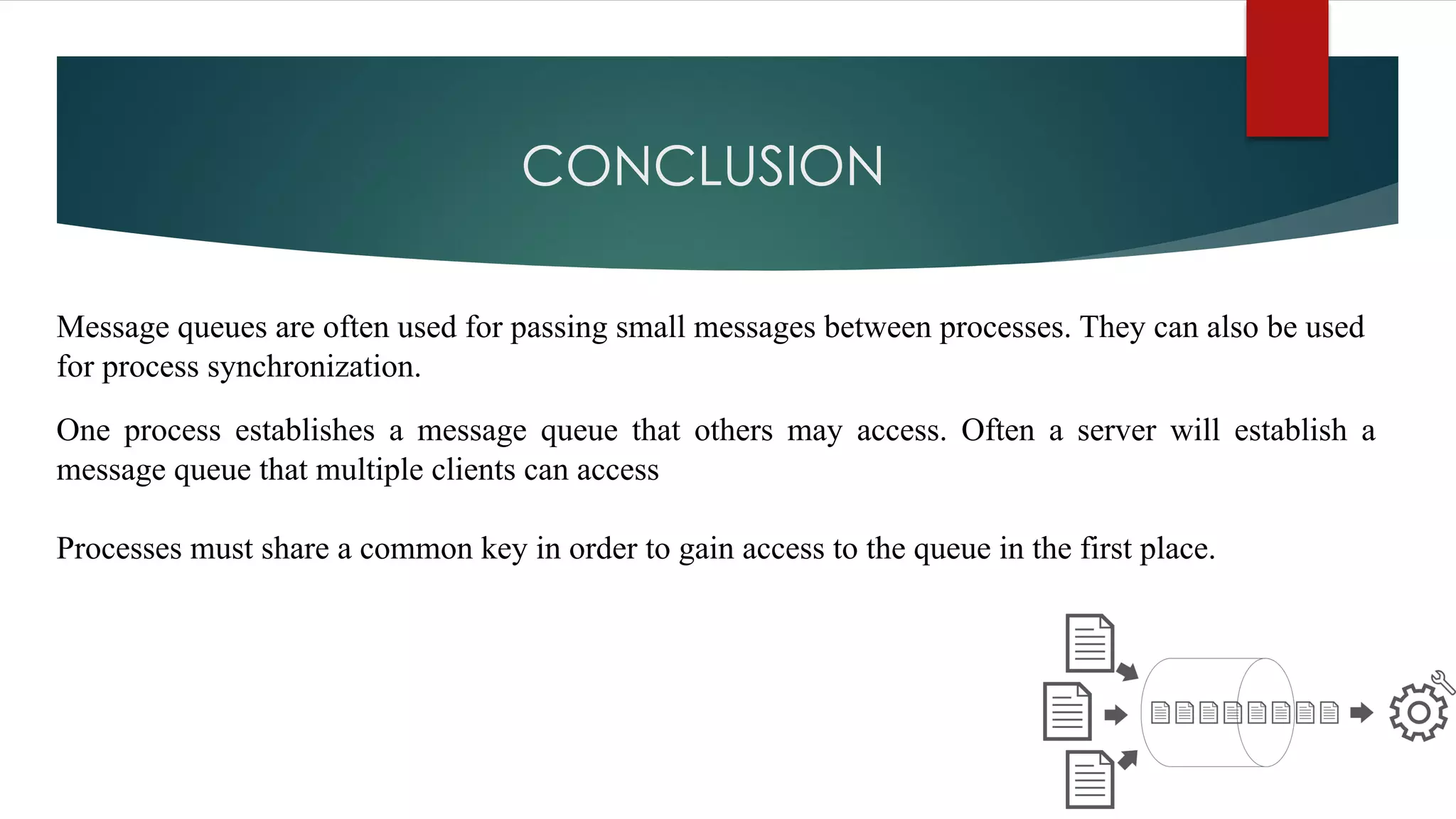 CONCLUSION
Message queues are often used for passing small messages between processes. They can also be used
for process synchronization.
One process establishes a message queue that others may access. Often a server will establish a
message queue that multiple clients can access
Processes must share a common key in order to gain access to the queue in the first place.
 