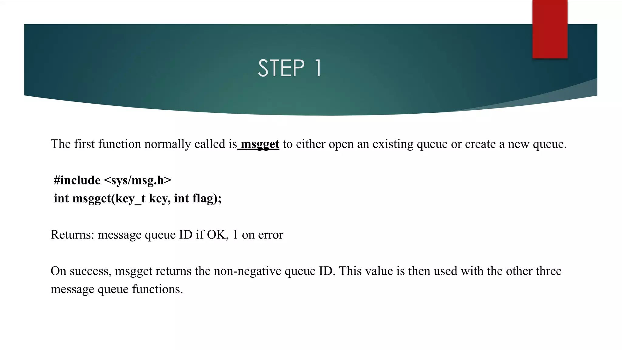 STEP 1
The first function normally called is msgget to either open an existing queue or create a new queue.
#include <sys/msg.h>
int msgget(key_t key, int flag);
Returns: message queue ID if OK, 1 on error
On success, msgget returns the non-negative queue ID. This value is then used with the other three
message queue functions.
 
