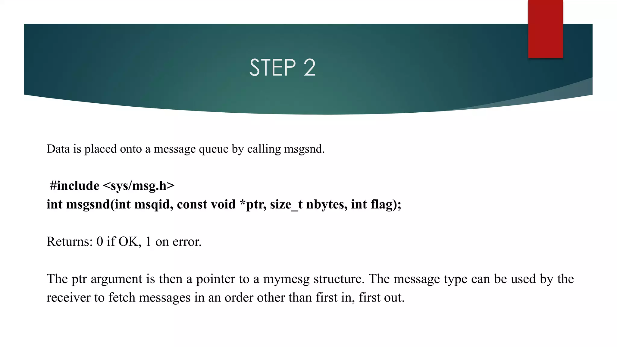 STEP 2
Data is placed onto a message queue by calling msgsnd.
#include <sys/msg.h>
int msgsnd(int msqid, const void *ptr, size_t nbytes, int flag);
Returns: 0 if OK, 1 on error.
The ptr argument is then a pointer to a mymesg structure. The message type can be used by the
receiver to fetch messages in an order other than first in, first out.
 