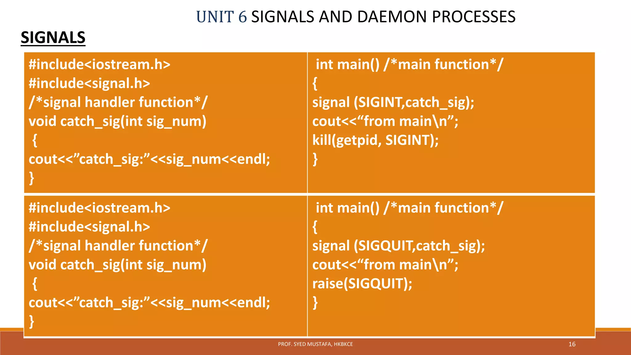 UNIT 6 SIGNALS AND DAEMON PROCESSES
SIGNALS
16PROF. SYED MUSTAFA, HKBKCE
#include<iostream.h>
#include<signal.h>
/*signal handler function*/
void catch_sig(int sig_num)
{
cout<<”catch_sig:”<<sig_num<<endl;
}
int main() /*main function*/
{
signal (SIGINT,catch_sig);
cout<<“from mainn”;
kill(getpid, SIGINT);
}
#include<iostream.h>
#include<signal.h>
/*signal handler function*/
void catch_sig(int sig_num)
{
cout<<”catch_sig:”<<sig_num<<endl;
}
int main() /*main function*/
{
signal (SIGQUIT,catch_sig);
cout<<“from mainn”;
raise(SIGQUIT);
}
 
