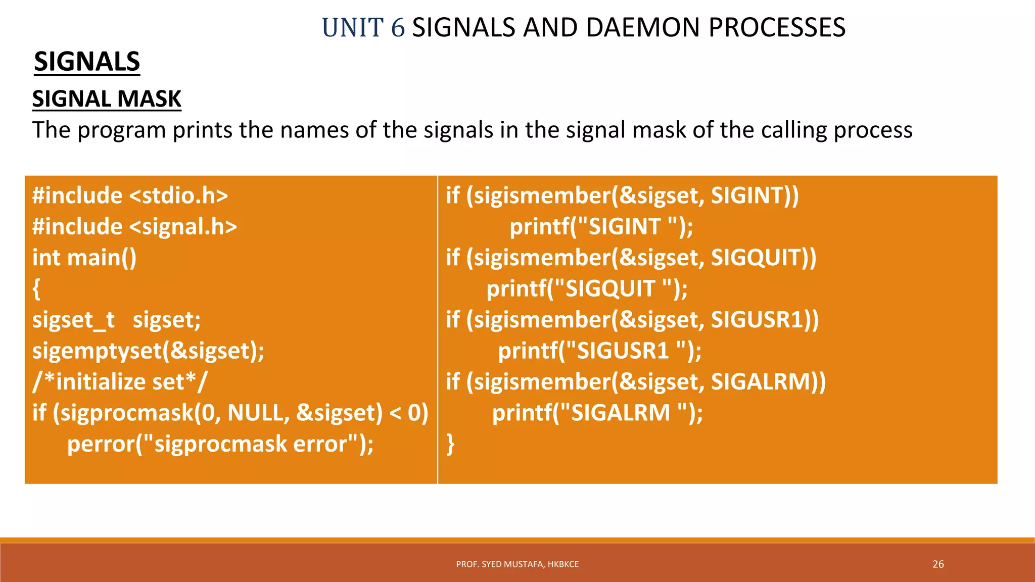 UNIT 6 SIGNALS AND DAEMON PROCESSES
SIGNALS
26PROF. SYED MUSTAFA, HKBKCE
SIGNAL MASK
The program prints the names of the signals in the signal mask of the calling process
#include <stdio.h>
#include <signal.h>
int main()
{
sigset_t sigset;
sigemptyset(&sigset);
/*initialize set*/
if (sigprocmask(0, NULL, &sigset) < 0)
perror("sigprocmask error");
if (sigismember(&sigset, SIGINT))
printf("SIGINT ");
if (sigismember(&sigset, SIGQUIT))
printf("SIGQUIT ");
if (sigismember(&sigset, SIGUSR1))
printf("SIGUSR1 ");
if (sigismember(&sigset, SIGALRM))
printf("SIGALRM ");
}
 