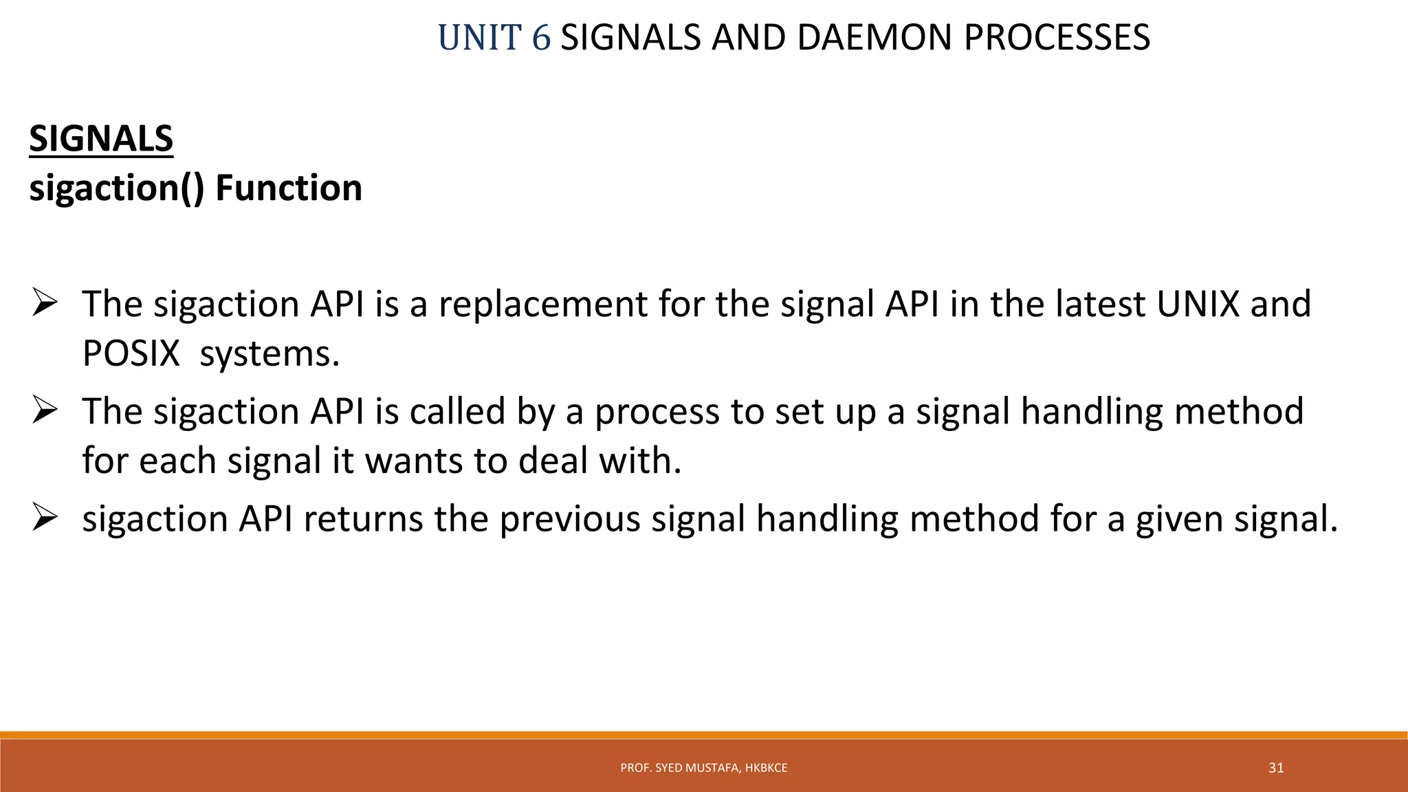 UNIT 6 SIGNALS AND DAEMON PROCESSES
SIGNALS
sigaction() Function
 The sigaction API is a replacement for the signal API in the latest UNIX and
POSIX systems.
 The sigaction API is called by a process to set up a signal handling method
for each signal it wants to deal with.
 sigaction API returns the previous signal handling method for a given signal.
31PROF. SYED MUSTAFA, HKBKCE
 
