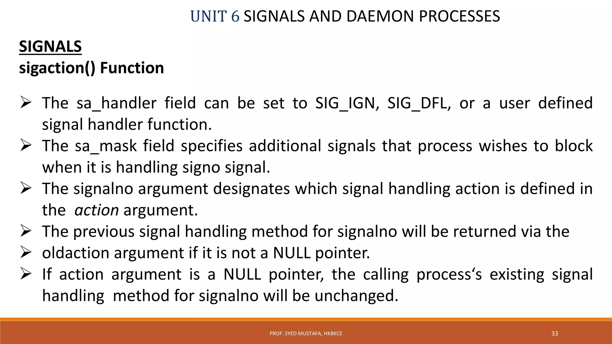UNIT 6 SIGNALS AND DAEMON PROCESSES
SIGNALS
sigaction() Function
 The sa_handler field can be set to SIG_IGN, SIG_DFL, or a user defined
signal handler function.
 The sa_mask field specifies additional signals that process wishes to block
when it is handling signo signal.
 The signalno argument designates which signal handling action is defined in
the action argument.
 The previous signal handling method for signalno will be returned via the
 oldaction argument if it is not a NULL pointer.
 If action argument is a NULL pointer, the calling process‘s existing signal
handling method for signalno will be unchanged.
33PROF. SYED MUSTAFA, HKBKCE
 