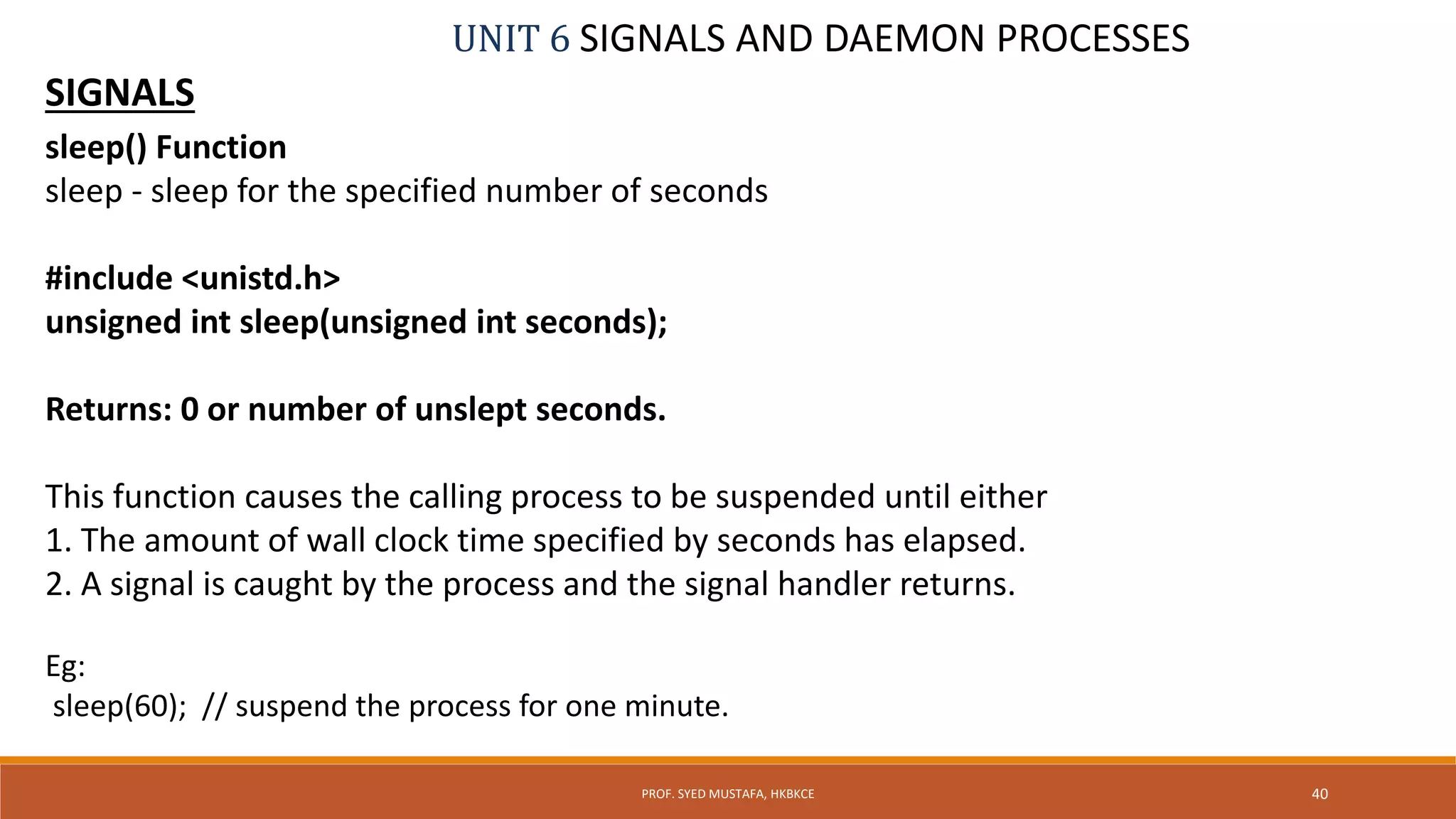 UNIT 6 SIGNALS AND DAEMON PROCESSES
SIGNALS
sleep() Function
sleep - sleep for the specified number of seconds
#include <unistd.h>
unsigned int sleep(unsigned int seconds);
Returns: 0 or number of unslept seconds.
This function causes the calling process to be suspended until either
1. The amount of wall clock time specified by seconds has elapsed.
2. A signal is caught by the process and the signal handler returns.
Eg:
sleep(60); // suspend the process for one minute.
40PROF. SYED MUSTAFA, HKBKCE
 