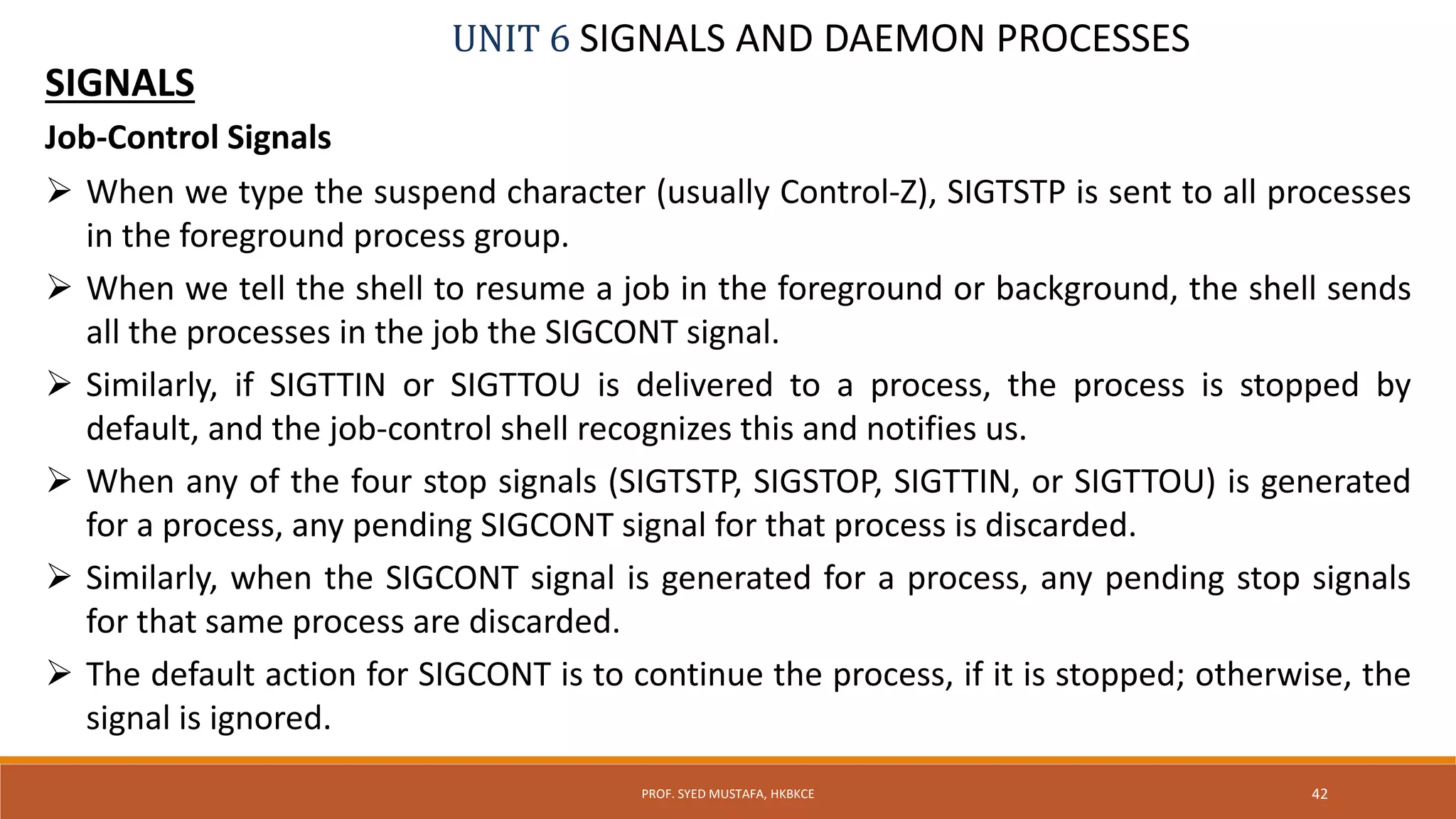 UNIT 6 SIGNALS AND DAEMON PROCESSES
SIGNALS
Job-Control Signals
 When we type the suspend character (usually Control-Z), SIGTSTP is sent to all processes
in the foreground process group.
 When we tell the shell to resume a job in the foreground or background, the shell sends
all the processes in the job the SIGCONT signal.
 Similarly, if SIGTTIN or SIGTTOU is delivered to a process, the process is stopped by
default, and the job-control shell recognizes this and notifies us.
 When any of the four stop signals (SIGTSTP, SIGSTOP, SIGTTIN, or SIGTTOU) is generated
for a process, any pending SIGCONT signal for that process is discarded.
 Similarly, when the SIGCONT signal is generated for a process, any pending stop signals
for that same process are discarded.
 The default action for SIGCONT is to continue the process, if it is stopped; otherwise, the
signal is ignored.
42PROF. SYED MUSTAFA, HKBKCE
 