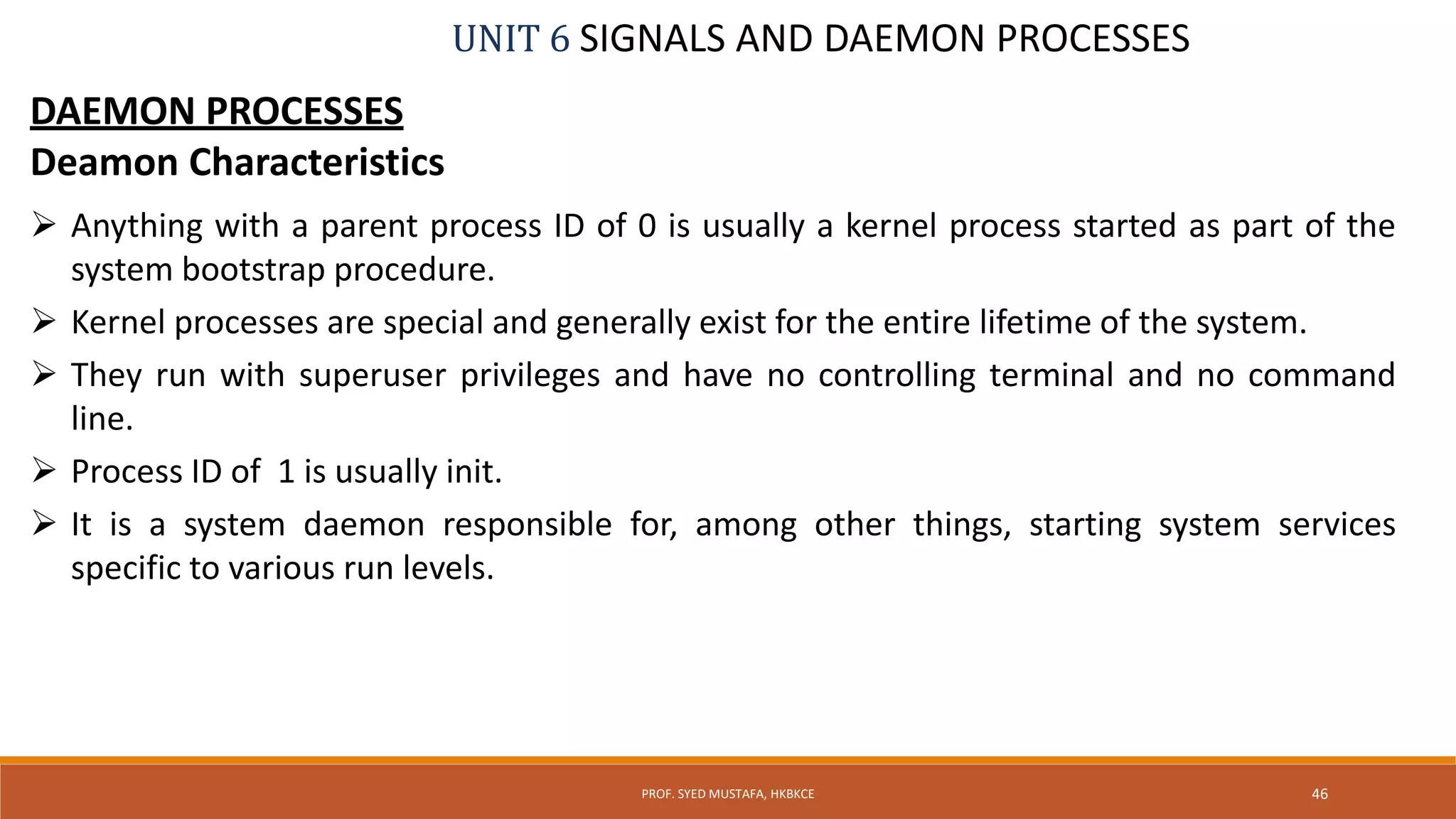 UNIT 6 SIGNALS AND DAEMON PROCESSES
DAEMON PROCESSES
Deamon Characteristics
 Anything with a parent process ID of 0 is usually a kernel process started as part of the
system bootstrap procedure.
 Kernel processes are special and generally exist for the entire lifetime of the system.
 They run with superuser privileges and have no controlling terminal and no command
line.
 Process ID of 1 is usually init.
 It is a system daemon responsible for, among other things, starting system services
specific to various run levels.
46PROF. SYED MUSTAFA, HKBKCE
 