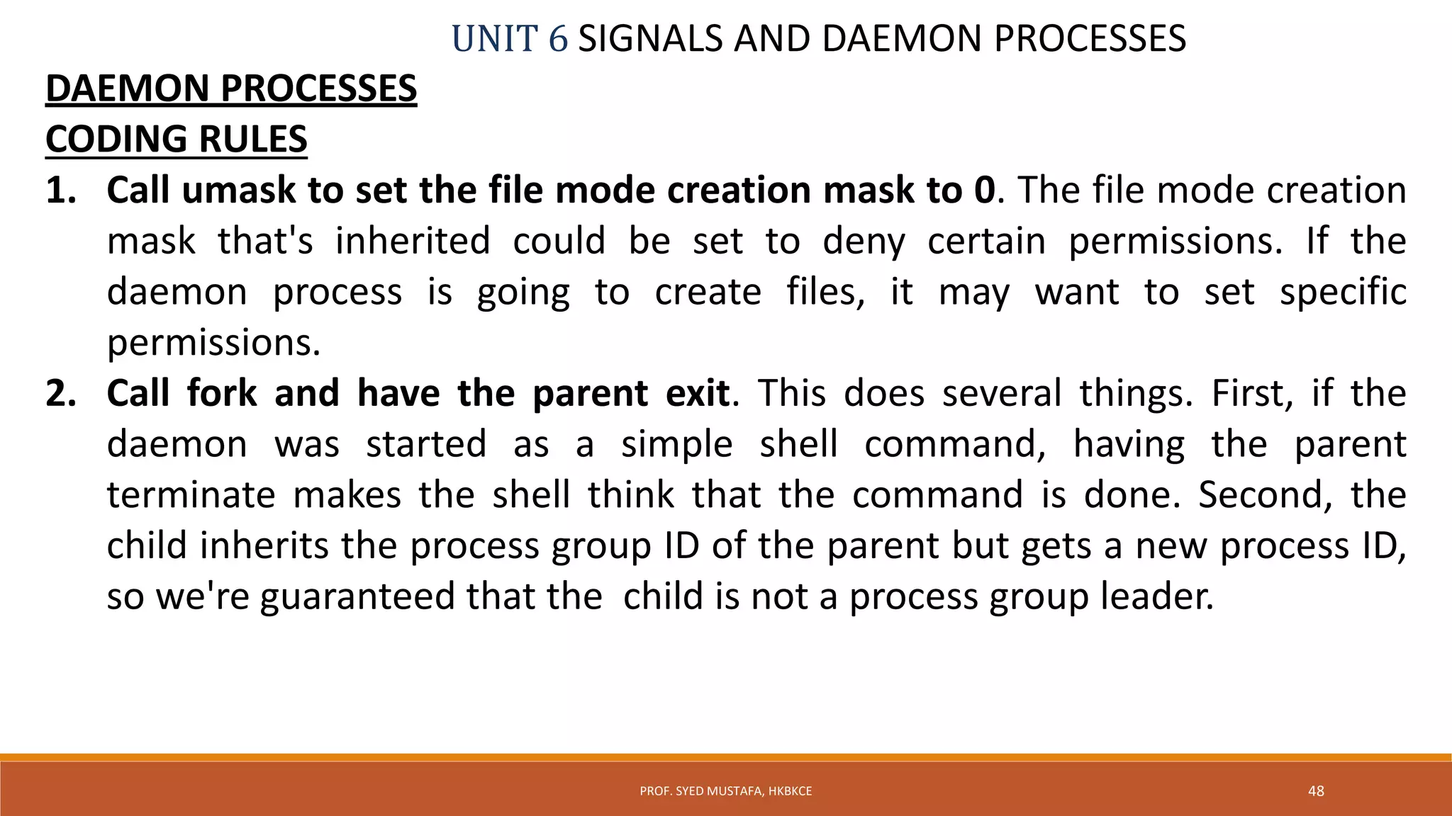 UNIT 6 SIGNALS AND DAEMON PROCESSES
DAEMON PROCESSES
CODING RULES
1. Call umask to set the file mode creation mask to 0. The file mode creation
mask that's inherited could be set to deny certain permissions. If the
daemon process is going to create files, it may want to set specific
permissions.
2. Call fork and have the parent exit. This does several things. First, if the
daemon was started as a simple shell command, having the parent
terminate makes the shell think that the command is done. Second, the
child inherits the process group ID of the parent but gets a new process ID,
so we're guaranteed that the child is not a process group leader.
48PROF. SYED MUSTAFA, HKBKCE
 
