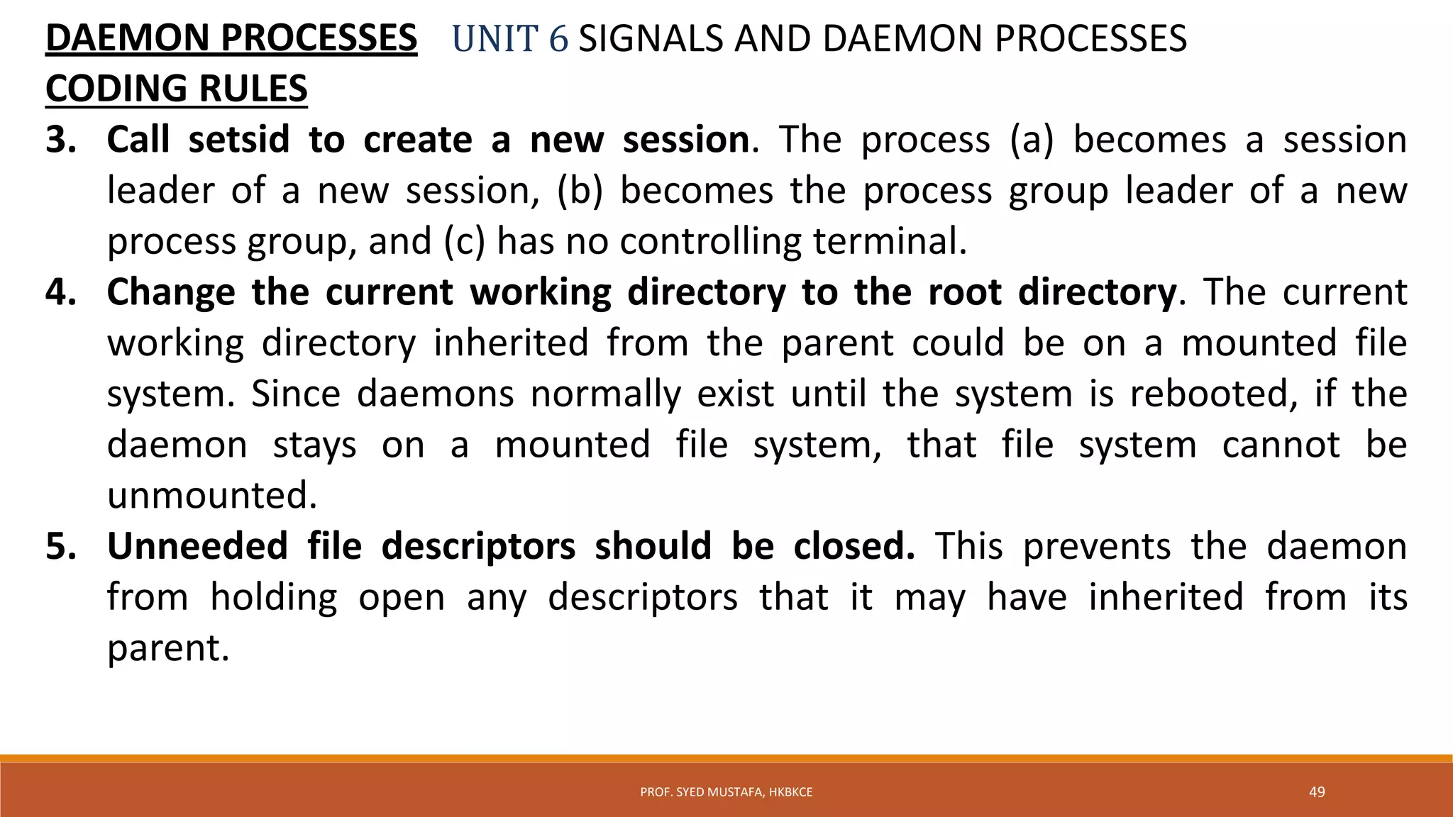 UNIT 6 SIGNALS AND DAEMON PROCESSESDAEMON PROCESSES
CODING RULES
3. Call setsid to create a new session. The process (a) becomes a session
leader of a new session, (b) becomes the process group leader of a new
process group, and (c) has no controlling terminal.
4. Change the current working directory to the root directory. The current
working directory inherited from the parent could be on a mounted file
system. Since daemons normally exist until the system is rebooted, if the
daemon stays on a mounted file system, that file system cannot be
unmounted.
5. Unneeded file descriptors should be closed. This prevents the daemon
from holding open any descriptors that it may have inherited from its
parent.
49PROF. SYED MUSTAFA, HKBKCE
 