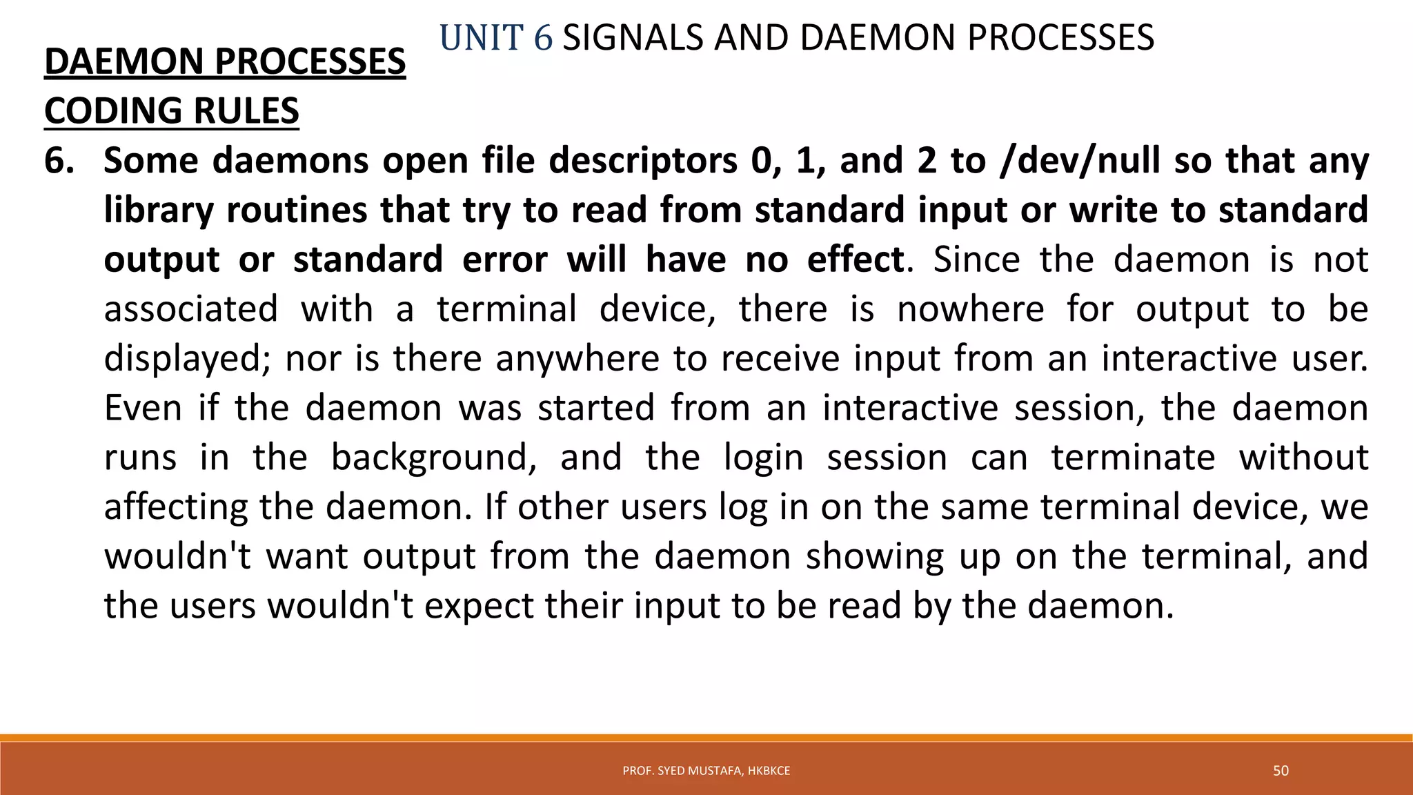 UNIT 6 SIGNALS AND DAEMON PROCESSES
DAEMON PROCESSES
CODING RULES
6. Some daemons open file descriptors 0, 1, and 2 to /dev/null so that any
library routines that try to read from standard input or write to standard
output or standard error will have no effect. Since the daemon is not
associated with a terminal device, there is nowhere for output to be
displayed; nor is there anywhere to receive input from an interactive user.
Even if the daemon was started from an interactive session, the daemon
runs in the background, and the login session can terminate without
affecting the daemon. If other users log in on the same terminal device, we
wouldn't want output from the daemon showing up on the terminal, and
the users wouldn't expect their input to be read by the daemon.
50PROF. SYED MUSTAFA, HKBKCE
 