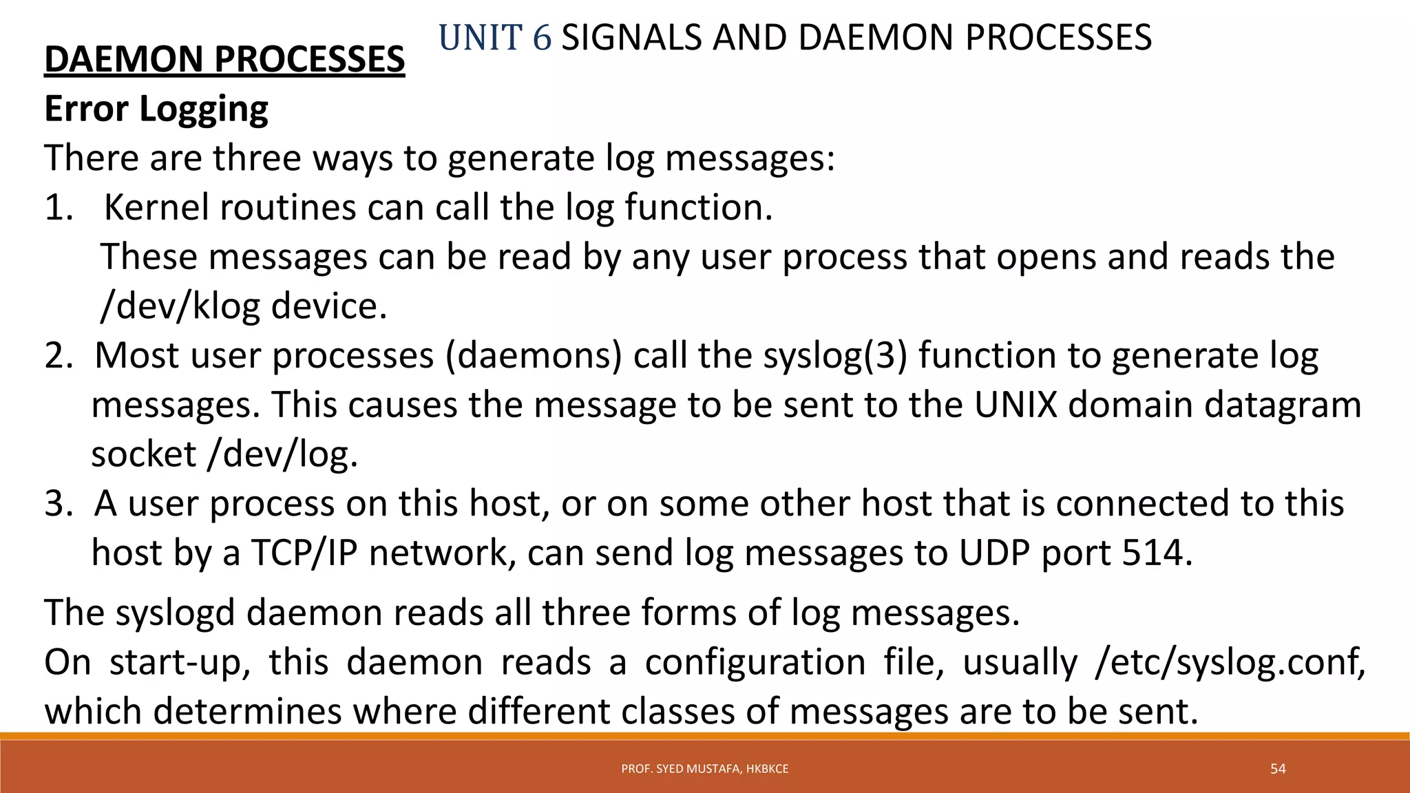 UNIT 6 SIGNALS AND DAEMON PROCESSES
DAEMON PROCESSES
Error Logging
There are three ways to generate log messages:
1. Kernel routines can call the log function.
These messages can be read by any user process that opens and reads the
/dev/klog device.
2. Most user processes (daemons) call the syslog(3) function to generate log
messages. This causes the message to be sent to the UNIX domain datagram
socket /dev/log.
3. A user process on this host, or on some other host that is connected to this
host by a TCP/IP network, can send log messages to UDP port 514.
The syslogd daemon reads all three forms of log messages.
On start-up, this daemon reads a configuration file, usually /etc/syslog.conf,
which determines where different classes of messages are to be sent.
54PROF. SYED MUSTAFA, HKBKCE
 