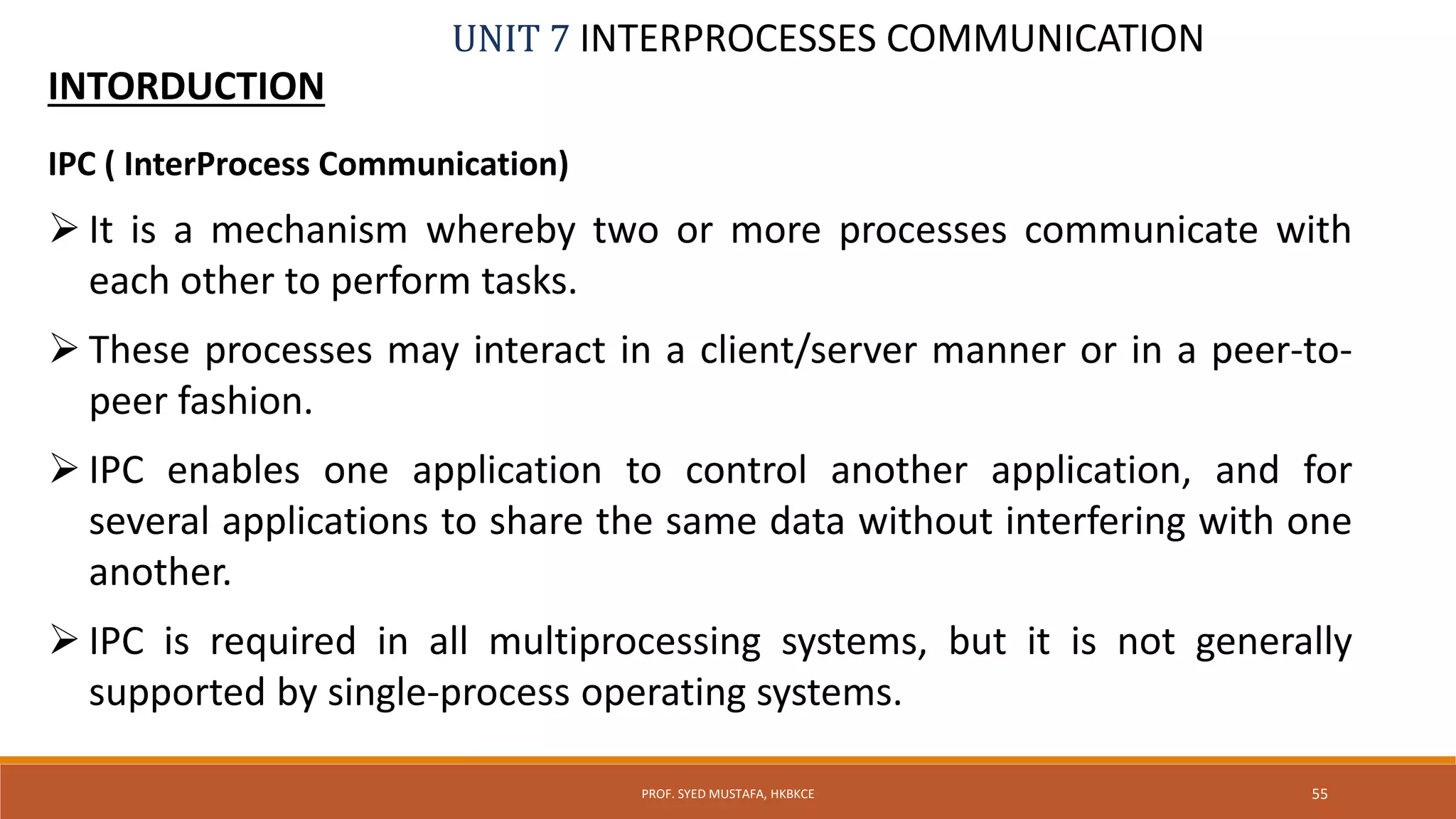 UNIT 7 INTERPROCESSES COMMUNICATION
INTORDUCTION
55PROF. SYED MUSTAFA, HKBKCE
IPC ( InterProcess Communication)
 It is a mechanism whereby two or more processes communicate with
each other to perform tasks.
 These processes may interact in a client/server manner or in a peer-to-
peer fashion.
 IPC enables one application to control another application, and for
several applications to share the same data without interfering with one
another.
 IPC is required in all multiprocessing systems, but it is not generally
supported by single-process operating systems.
 