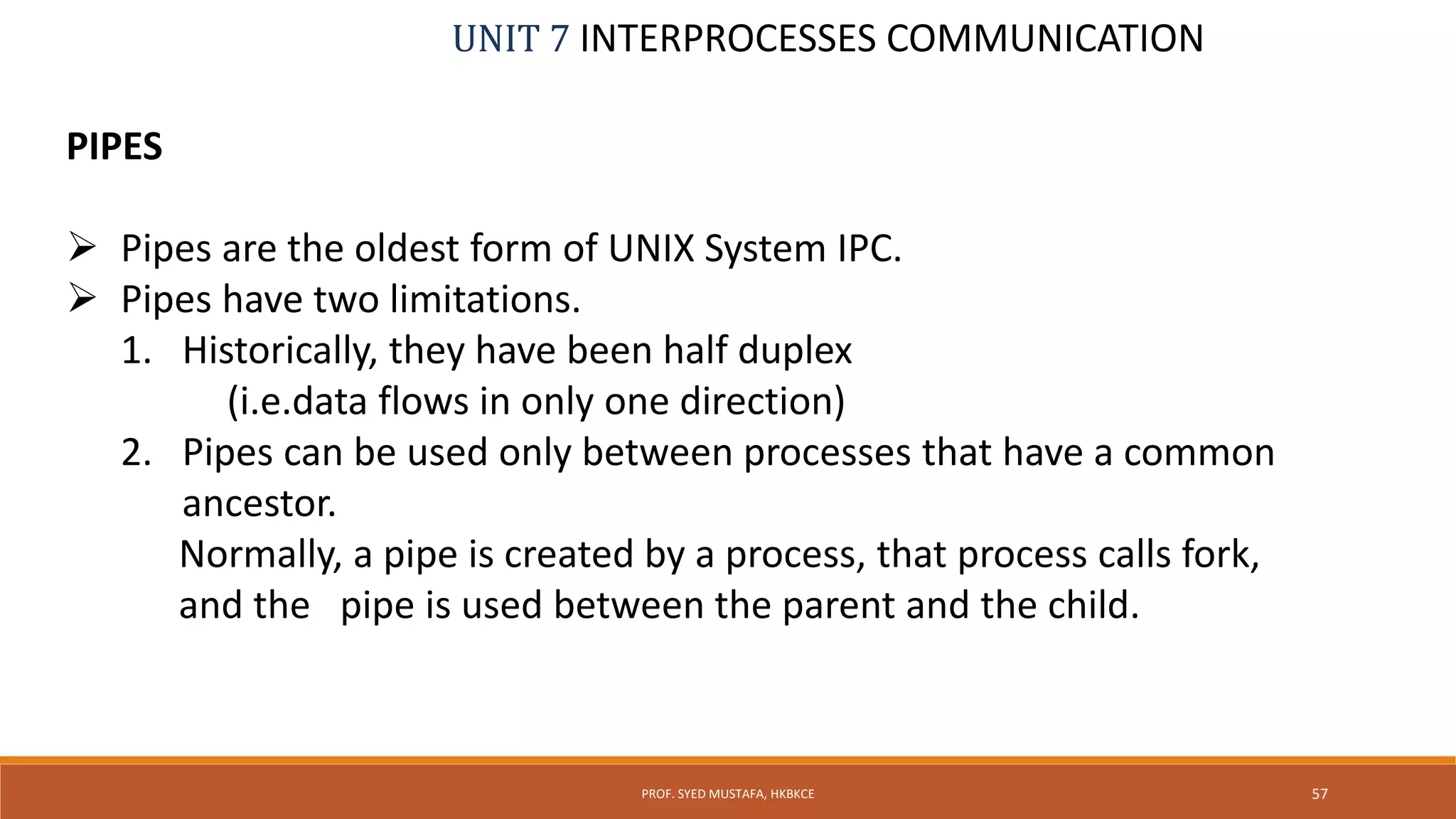 UNIT 7 INTERPROCESSES COMMUNICATION
PIPES
 Pipes are the oldest form of UNIX System IPC.
 Pipes have two limitations.
1. Historically, they have been half duplex
(i.e.data flows in only one direction)
2. Pipes can be used only between processes that have a common
ancestor.
Normally, a pipe is created by a process, that process calls fork,
and the pipe is used between the parent and the child.
57PROF. SYED MUSTAFA, HKBKCE
 