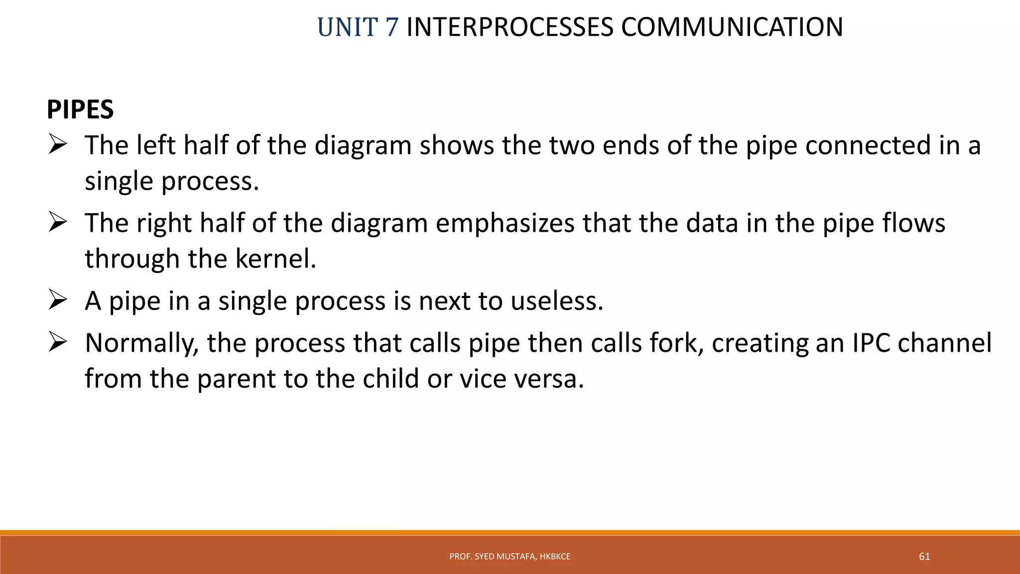 UNIT 7 INTERPROCESSES COMMUNICATION
PIPES
 The left half of the diagram shows the two ends of the pipe connected in a
single process.
 The right half of the diagram emphasizes that the data in the pipe flows
through the kernel.
 A pipe in a single process is next to useless.
 Normally, the process that calls pipe then calls fork, creating an IPC channel
from the parent to the child or vice versa.
61PROF. SYED MUSTAFA, HKBKCE
 