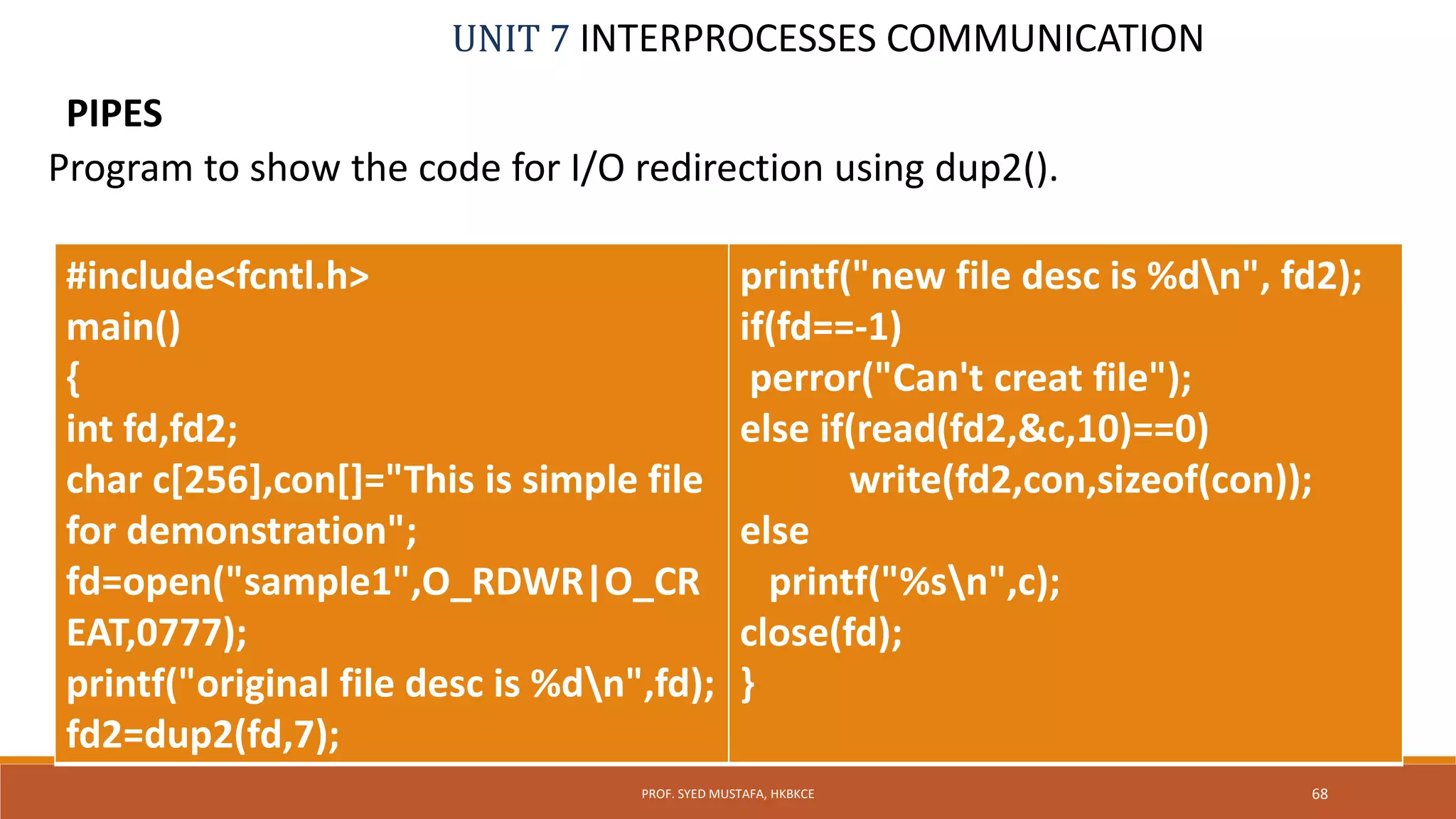 UNIT 7 INTERPROCESSES COMMUNICATION
PIPES
68PROF. SYED MUSTAFA, HKBKCE
Program to show the code for I/O redirection using dup2().
#include<fcntl.h>
main()
{
int fd,fd2;
char c[256],con[]="This is simple file
for demonstration";
fd=open("sample1",O_RDWR|O_CR
EAT,0777);
printf("original file desc is %dn",fd);
fd2=dup2(fd,7);
printf("new file desc is %dn", fd2);
if(fd==-1)
perror("Can't creat file");
else if(read(fd2,&c,10)==0)
write(fd2,con,sizeof(con));
else
printf("%sn",c);
close(fd);
}
 