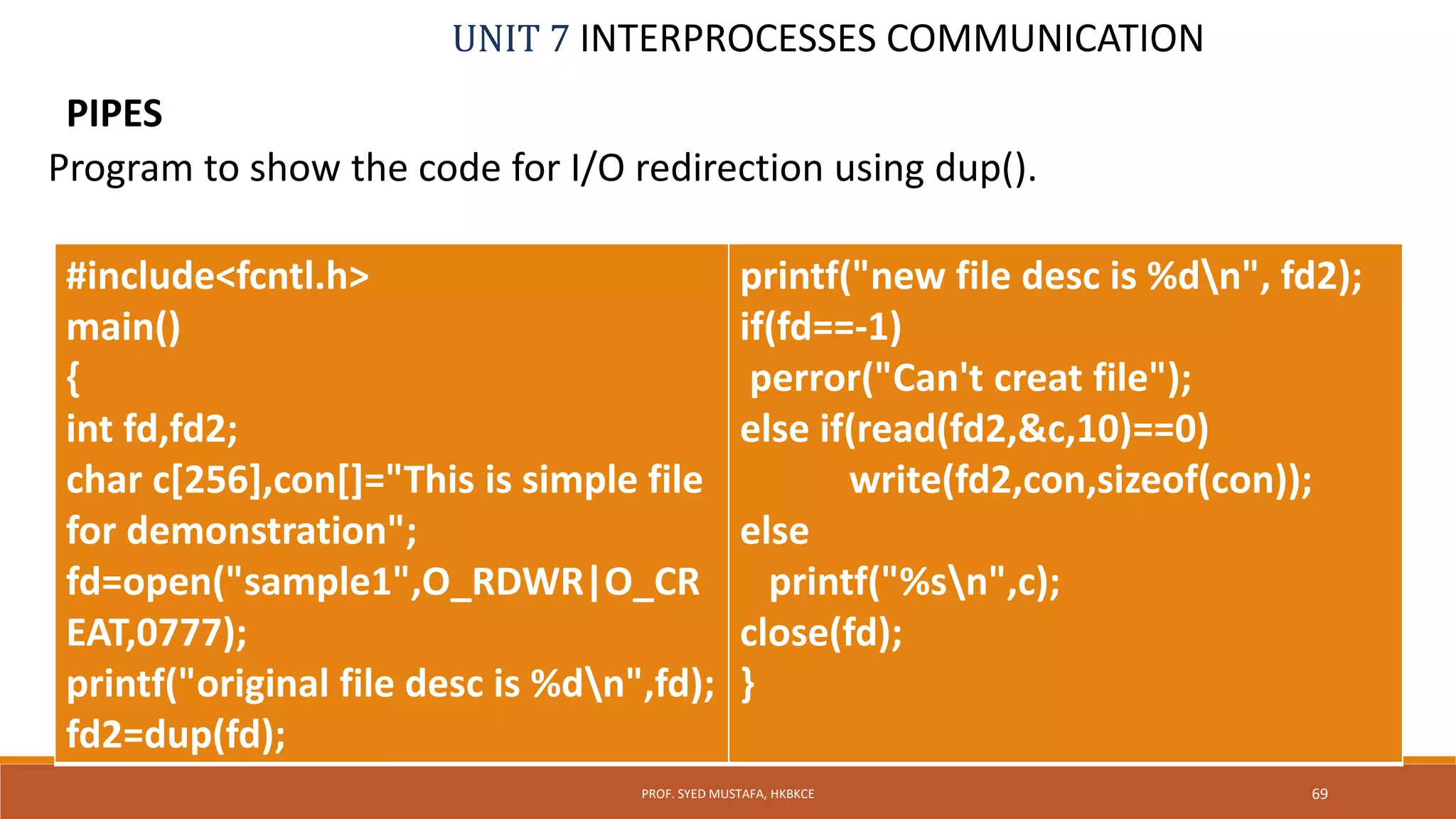 UNIT 7 INTERPROCESSES COMMUNICATION
PIPES
69PROF. SYED MUSTAFA, HKBKCE
Program to show the code for I/O redirection using dup().
#include<fcntl.h>
main()
{
int fd,fd2;
char c[256],con[]="This is simple file
for demonstration";
fd=open("sample1",O_RDWR|O_CR
EAT,0777);
printf("original file desc is %dn",fd);
fd2=dup(fd);
printf("new file desc is %dn", fd2);
if(fd==-1)
perror("Can't creat file");
else if(read(fd2,&c,10)==0)
write(fd2,con,sizeof(con));
else
printf("%sn",c);
close(fd);
}
 