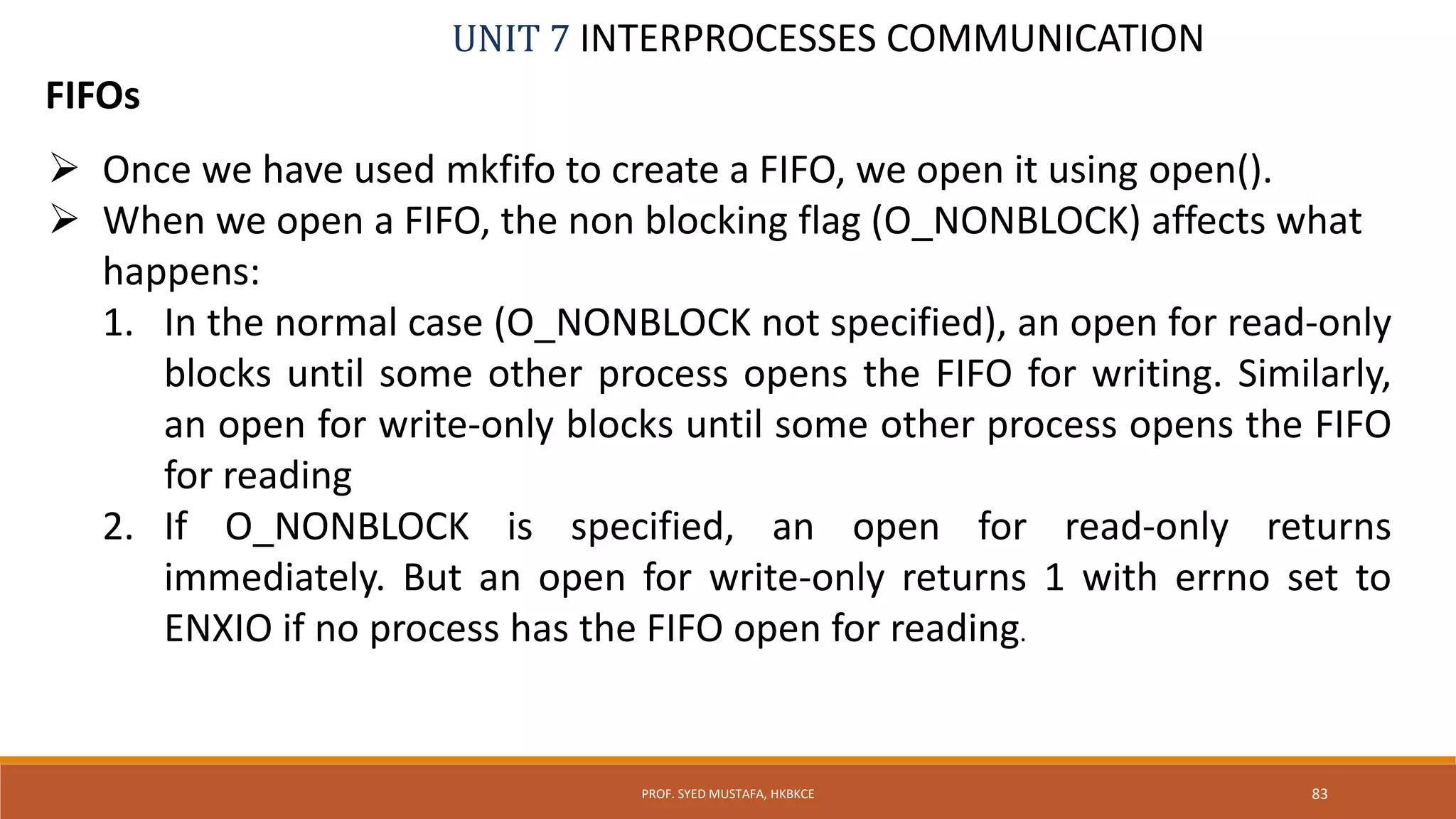 UNIT 7 INTERPROCESSES COMMUNICATION
FIFOs
PROF. SYED MUSTAFA, HKBKCE 83
 Once we have used mkfifo to create a FIFO, we open it using open().
 When we open a FIFO, the non blocking flag (O_NONBLOCK) affects what
happens:
1. In the normal case (O_NONBLOCK not specified), an open for read-only
blocks until some other process opens the FIFO for writing. Similarly,
an open for write-only blocks until some other process opens the FIFO
for reading
2. If O_NONBLOCK is specified, an open for read-only returns
immediately. But an open for write-only returns 1 with errno set to
ENXIO if no process has the FIFO open for reading.
 