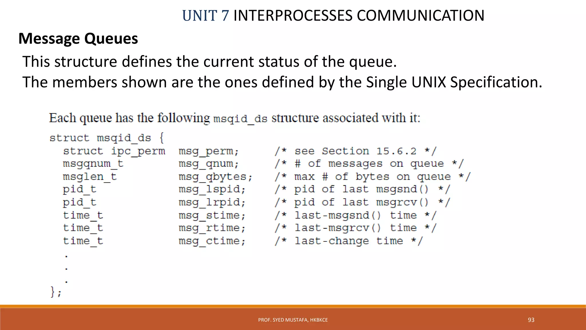UNIT 7 INTERPROCESSES COMMUNICATION
Message Queues
PROF. SYED MUSTAFA, HKBKCE 93
This structure defines the current status of the queue.
The members shown are the ones defined by the Single UNIX Specification.
 