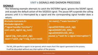 UNIT 6 SIGNALS AND DAEMON PROCESSES
SIGNALS
11PROF. SYED MUSTAFA, HKBKCE
The following example attempts to catch the SIGTERM signal, ignores the SIGINT signal,
and accepts the default action of the SIGSEGV signal. The pause API suspends the calling
process until it is interrupted by a signal and the corresponding signal handler does a
return:
#include<iostream.h>
#include<signal.h>
/*signal handler function*/
void catch_sig(int sig_num)
{
signal (sig_num,catch_sig);
cout<<”catch_sig:”<<sig_num<<endl;
}
int main() /*main function*/
{
signal(SIGTERM,catch_sig);
signal(SIGINT,SIG_IGN);
signal(SIGSEGV,SIG_DFL);
pause( );/*wait for a signal interruption*/
}
The SIG_IGN specifies a signal is to be ignored, which means that if the signal is generated to the process,
it will be discarded without any interruption of the process.
 