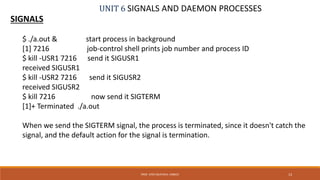 UNIT 6 SIGNALS AND DAEMON PROCESSES
SIGNALS
13PROF. SYED MUSTAFA, HKBKCE
$ ./a.out & start process in background
[1] 7216 job-control shell prints job number and process ID
$ kill -USR1 7216 send it SIGUSR1
received SIGUSR1
$ kill -USR2 7216 send it SIGUSR2
received SIGUSR2
$ kill 7216 now send it SIGTERM
[1]+ Terminated ./a.out
When we send the SIGTERM signal, the process is terminated, since it doesn't catch the
signal, and the default action for the signal is termination.
 