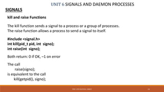 UNIT 6 SIGNALS AND DAEMON PROCESSES
SIGNALS
14PROF. SYED MUSTAFA, HKBKCE
kill and raise Functions
The kill function sends a signal to a process or a group of processes.
The raise function allows a process to send a signal to itself.
#include <signal.h>
int kill(pid_t pid, int signo);
int raise(int signo);
Both return: 0 if OK, –1 on error
The call
raise(signo);
is equivalent to the call
kill(getpid(), signo);
 