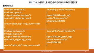 UNIT 6 SIGNALS AND DAEMON PROCESSES
SIGNALS
16PROF. SYED MUSTAFA, HKBKCE
#include<iostream.h>
#include<signal.h>
/*signal handler function*/
void catch_sig(int sig_num)
{
cout<<”catch_sig:”<<sig_num<<endl;
}
int main() /*main function*/
{
signal (SIGINT,catch_sig);
cout<<“from mainn”;
kill(getpid, SIGINT);
}
#include<iostream.h>
#include<signal.h>
/*signal handler function*/
void catch_sig(int sig_num)
{
cout<<”catch_sig:”<<sig_num<<endl;
}
int main() /*main function*/
{
signal (SIGQUIT,catch_sig);
cout<<“from mainn”;
raise(SIGQUIT);
}
 