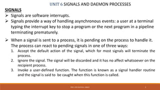 UNIT 6 SIGNALS AND DAEMON PROCESSES
SIGNALS
 Signals are software interrupts.
 Signals provide a way of handling asynchronous events: a user at a terminal
typing the interrupt key to stop a program or the next program in a pipeline
terminating prematurely.
 When a signal is sent to a process, it is pending on the process to handle it.
The process can react to pending signals in one of three ways:
1. Accept the default action of the signal, which for most signals will terminate the
process.
2. Ignore the signal. The signal will be discarded and it has no affect whatsoever on the
recipient process.
3. Invoke a user-defined function. The function is known as a signal handler routine
and the signal is said to be caught when this function is called.
2PROF. SYED MUSTAFA, HKBKCE
 