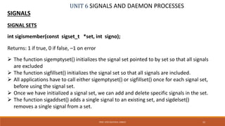 UNIT 6 SIGNALS AND DAEMON PROCESSES
SIGNALS
22PROF. SYED MUSTAFA, HKBKCE
SIGNAL SETS
int sigismember(const sigset_t *set, int signo);
Returns: 1 if true, 0 if false, –1 on error
 The function sigemptyset() initializes the signal set pointed to by set so that all signals
are excluded
 The function sigfillset() initializes the signal set so that all signals are included.
 All applications have to call either sigemptyset() or sigfillset() once for each signal set,
before using the signal set.
 Once we have initialized a signal set, we can add and delete specific signals in the set.
 The function sigaddset() adds a single signal to an existing set, and sigdelset()
removes a single signal from a set.
 