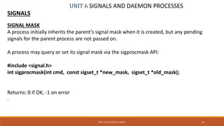 UNIT 6 SIGNALS AND DAEMON PROCESSES
SIGNALS
23PROF. SYED MUSTAFA, HKBKCE
SIGNAL MASK
A process initially inherits the parent’s signal mask when it is created, but any pending
signals for the parent process are not passed on.
A process may query or set its signal mask via the sigprocmask API:
#include <signal.h>
int sigprocmask(int cmd, const sigset_t *new_mask, sigset_t *old_mask);
Returns: 0 if OK, -1 on error
.
 
