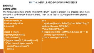 UNIT 6 SIGNALS AND DAEMON PROCESSES
SIGNALS
25PROF. SYED MUSTAFA, HKBKCE
SIGNAL MASK
The following example checks whether the SIGINT signal is present in a process signal mask
and adds it to the mask if it is not there. Then clears the SIGSEGV signal from the process
signal mask.
#include <stdio.h>
#include <signal.h>
int main()
{
sigset_t mask;
sigemptyset(&mask);
/*initialize set*/
if (sigprocmask(0, 0, &mask) == -1)
{ /*get current signal mask*/
perror(“sigprocmask”);
exit(1);
}
else
sigaddset(&mask, SIGINT); /*set SIGINT flag*/
sigdelset(&mask, SIGSEGV);
/*clear SIGSEGV flag*/
if (sigprocmask(SIG_SETMASK, &mask, 0) == -1)
perror(“sigprocmask”);
/*set a new signal mask*/
} .
 