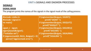 UNIT 6 SIGNALS AND DAEMON PROCESSES
SIGNALS
26PROF. SYED MUSTAFA, HKBKCE
SIGNAL MASK
The program prints the names of the signals in the signal mask of the calling process
#include <stdio.h>
#include <signal.h>
int main()
{
sigset_t sigset;
sigemptyset(&sigset);
/*initialize set*/
if (sigprocmask(0, NULL, &sigset) < 0)
perror("sigprocmask error");
if (sigismember(&sigset, SIGINT))
printf("SIGINT ");
if (sigismember(&sigset, SIGQUIT))
printf("SIGQUIT ");
if (sigismember(&sigset, SIGUSR1))
printf("SIGUSR1 ");
if (sigismember(&sigset, SIGALRM))
printf("SIGALRM ");
}
 