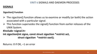UNIT 6 SIGNALS AND DAEMON PROCESSES
SIGNALS
 The sigaction() function allows us to examine or modify (or both) the action
associated with a particular signal.
 This function supersedes the signal() function from earlier releases of the
UNIX System.
#include <signal.h>
int sigaction(int signo, const struct sigaction *restrict act,
struct sigaction *restrict oact);
Returns: 0 if OK, –1 on error
30PROF. SYED MUSTAFA, HKBKCE
Sigaction() Function
 