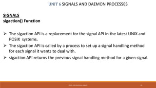 UNIT 6 SIGNALS AND DAEMON PROCESSES
SIGNALS
sigaction() Function
 The sigaction API is a replacement for the signal API in the latest UNIX and
POSIX systems.
 The sigaction API is called by a process to set up a signal handling method
for each signal it wants to deal with.
 sigaction API returns the previous signal handling method for a given signal.
31PROF. SYED MUSTAFA, HKBKCE
 