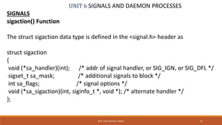UNIT 6 SIGNALS AND DAEMON PROCESSES
SIGNALS
sigaction() Function
The struct sigaction data type is defined in the <signal.h> header as
struct sigaction
{
void (*sa_handler)(int); /* addr of signal handler, or SIG_IGN, or SIG_DFL */
sigset_t sa_mask; /* additional signals to block */
int sa_flags; /* signal options */
void (*sa_sigaction)(int, siginfo_t *, void *); /* alternate handler */
};
32PROF. SYED MUSTAFA, HKBKCE
 