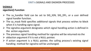 UNIT 6 SIGNALS AND DAEMON PROCESSES
SIGNALS
sigaction() Function
 The sa_handler field can be set to SIG_IGN, SIG_DFL, or a user defined
signal handler function.
 The sa_mask field specifies additional signals that process wishes to block
when it is handling signo signal.
 The signalno argument designates which signal handling action is defined in
the action argument.
 The previous signal handling method for signalno will be returned via the
 oldaction argument if it is not a NULL pointer.
 If action argument is a NULL pointer, the calling process‘s existing signal
handling method for signalno will be unchanged.
33PROF. SYED MUSTAFA, HKBKCE
 
