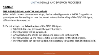 UNIT 6 SIGNALS AND DAEMON PROCESSES
SIGNALS
THE SIGCHLD SIGNAL AND THE waitpid API
When a child process terminates or stops, the kernel will generate a SIGCHLD signal to its
parent process. Depending on how the parent sets up the handling of the SIGCHLD signal,
different events may occur:
1. Parent accepts the default action of the SIGCHLD signal:
 SIGCHLD does not terminate the parent process.
 Parent process will be awakened.
 API will return the child’s exit status and process ID to the parent.
 Kernel will clear up the Process Table slot allocated for the child process.
 Parent process can call the waitpid API repeatedly to wait for each child it created.
36PROF. SYED MUSTAFA, HKBKCE
 