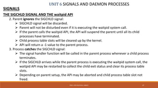UNIT 6 SIGNALS AND DAEMON PROCESSES
SIGNALS
THE SIGCHLD SIGNAL AND THE waitpid API
2. Parent ignores the SIGCHLD signal:
 SIGCHLD signal will be discarded.
 Parent will not be disturbed even if it is executing the waitpid system call.
 If the parent calls the waitpid API, the API will suspend the parent until all its child
processes have terminated.
 Child process table slots will be cleared up by the kernel.
 API will return a -1 value to the parent process.
3. Process catches the SIGCHLD signal:
 The signal handler function will be called in the parent process whenever a child process
terminates.
 If the SIGCHLD arrives while the parent process is executing the waitpid system call, the
waitpid API may be restarted to collect the child exit status and clear its process table
slots.
 Depending on parent setup, the API may be aborted and child process table slot not
freed.
37PROF. SYED MUSTAFA, HKBKCE
 