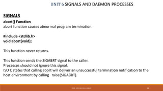 UNIT 6 SIGNALS AND DAEMON PROCESSES
SIGNALS
abort() Function
abort function causes abnormal program termination
#include <stdlib.h>
void abort(void);
This function never returns.
This function sends the SIGABRT signal to the caller.
Processes should not ignore this signal.
ISO C states that calling abort will deliver an unsuccessful termination notification to the
host environment by calling raise(SIGABRT).
38PROF. SYED MUSTAFA, HKBKCE
 