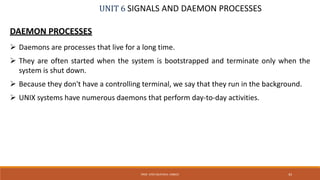 UNIT 6 SIGNALS AND DAEMON PROCESSES
DAEMON PROCESSES
 Daemons are processes that live for a long time.
 They are often started when the system is bootstrapped and terminate only when the
system is shut down.
 Because they don't have a controlling terminal, we say that they run in the background.
 UNIX systems have numerous daemons that perform day-to-day activities.
43PROF. SYED MUSTAFA, HKBKCE
 