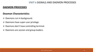 UNIT 6 SIGNALS AND DAEMON PROCESSES
DAEMON PROCESSES
Deamon Characteristics
 Daemons run in background.
 Daemons have super-user privilege.
 Daemons don’t have controlling terminal.
 Daemons are session and group leaders.
45PROF. SYED MUSTAFA, HKBKCE
 