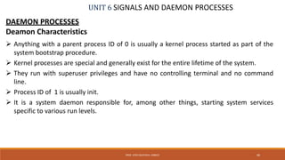 UNIT 6 SIGNALS AND DAEMON PROCESSES
DAEMON PROCESSES
Deamon Characteristics
 Anything with a parent process ID of 0 is usually a kernel process started as part of the
system bootstrap procedure.
 Kernel processes are special and generally exist for the entire lifetime of the system.
 They run with superuser privileges and have no controlling terminal and no command
line.
 Process ID of 1 is usually init.
 It is a system daemon responsible for, among other things, starting system services
specific to various run levels.
46PROF. SYED MUSTAFA, HKBKCE
 