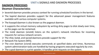 UNIT 6 SIGNALS AND DAEMON PROCESSES
DAEMON PROCESSES
Deamon Characteristics
 keventd daemon provides process context for running scheduled functions in the kernel.
 The kapmd daemon provides support for the advanced power management features
available with various computer systems.
 The kswapd daemon is also known as the pageout daemon.
 It supports the virtual memory subsystem by writing dirty pages to disk slowly over time,
so the pages can be reclaimed.
 The inetd daemon (xinetd) listens on the system's network interfaces for incoming
requests for various network servers.
 The nfsd, lockd, and rpciod daemons provide support for the
 Network File System (NFS).
 The cron daemon (crond) executes commands at specified dates and times. Numerous
system administration tasks are handled by having programs executed regularly by cron.
 The cupsd daemon is a print spooler; it handles print requests on the system.
47PROF. SYED MUSTAFA, HKBKCE
 