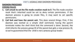 UNIT 6 SIGNALS AND DAEMON PROCESSES
DAEMON PROCESSES
CODING RULES
1. Call umask to set the file mode creation mask to 0. The file mode creation
mask that's inherited could be set to deny certain permissions. If the
daemon process is going to create files, it may want to set specific
permissions.
2. Call fork and have the parent exit. This does several things. First, if the
daemon was started as a simple shell command, having the parent
terminate makes the shell think that the command is done. Second, the
child inherits the process group ID of the parent but gets a new process ID,
so we're guaranteed that the child is not a process group leader.
48PROF. SYED MUSTAFA, HKBKCE
 