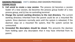 UNIT 6 SIGNALS AND DAEMON PROCESSESDAEMON PROCESSES
CODING RULES
3. Call setsid to create a new session. The process (a) becomes a session
leader of a new session, (b) becomes the process group leader of a new
process group, and (c) has no controlling terminal.
4. Change the current working directory to the root directory. The current
working directory inherited from the parent could be on a mounted file
system. Since daemons normally exist until the system is rebooted, if the
daemon stays on a mounted file system, that file system cannot be
unmounted.
5. Unneeded file descriptors should be closed. This prevents the daemon
from holding open any descriptors that it may have inherited from its
parent.
49PROF. SYED MUSTAFA, HKBKCE
 