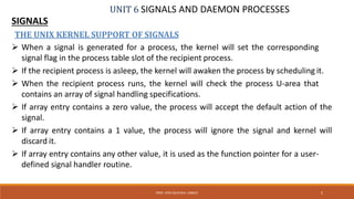 UNIT 6 SIGNALS AND DAEMON PROCESSES
SIGNALS
5PROF. SYED MUSTAFA, HKBKCE
THE UNIX KERNEL SUPPORT OF SIGNALS
 When a signal is generated for a process, the kernel will set the corresponding
signal flag in the process table slot of the recipient process.
 If the recipient process is asleep, the kernel will awaken the process by scheduling it.
 When the recipient process runs, the kernel will check the process U-area that
contains an array of signal handling specifications.
 If array entry contains a zero value, the process will accept the default action of the
signal.
 If array entry contains a 1 value, the process will ignore the signal and kernel will
discard it.
 If array entry contains any other value, it is used as the function pointer for a user-
defined signal handler routine.
 